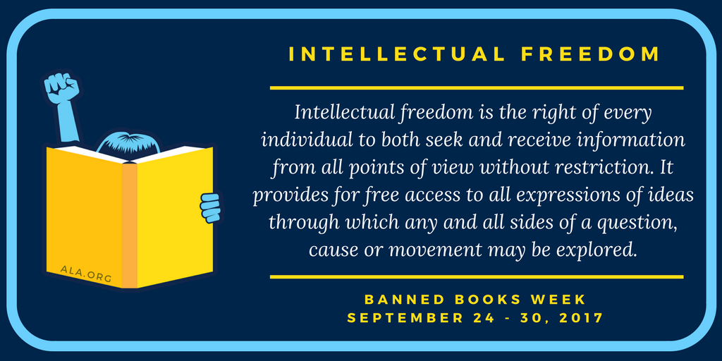 "Intellectual Freedom is the right of every individual to both seek and receive information from all points of view without restriction. It provides for free access to all expressions of ideas through which any and all sides of a question, cause, or movement may be explored." Banned Books Week September 24-30, 2017