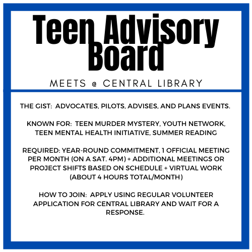 The gist: advocates, pilots, advises, and plans events.  Known for: Teen Murder Mystery, Youth Network, Teen Mental Health Initiative, Summer Reading Required: Year-round commitment, 1 official meeting per month (on a Sat. 4pm) + additional meetings or project shifts based on schedule + virtual work (about 4 hours total/month) How to join: apply using regular volunteer application for Central Library and wait for a response. 